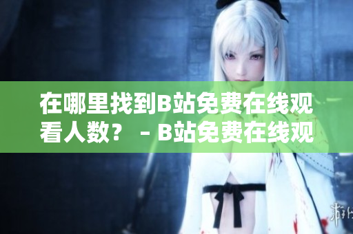 在哪里找到B站免費(fèi)在線觀看人數(shù)？ – B站免費(fèi)在線觀看人數(shù)查詢(xún)技巧分享