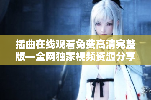 插曲在線觀看免費(fèi)高清完整版—全網(wǎng)獨(dú)家視頻資源分享，盡在插曲視頻平臺(tái)