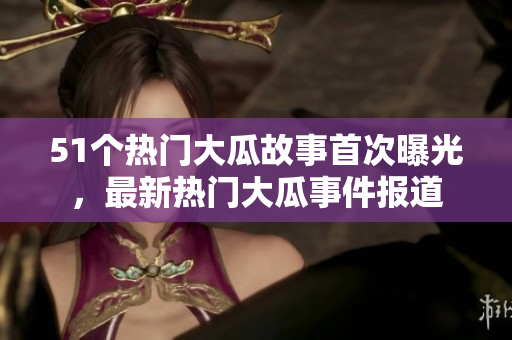 51個熱門大瓜故事首次曝光，最新熱門大瓜事件報道
