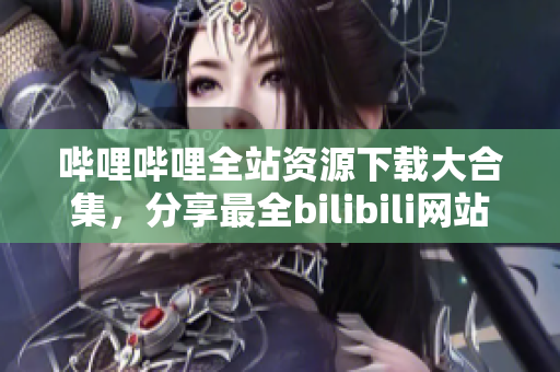 嗶哩嗶哩全站資源下載大合集，分享最全bilibili網(wǎng)站資源列表