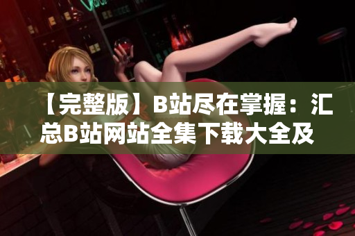 【完整版】B站盡在掌握：匯總B站網站全集下載大全及使用攻略【更新】