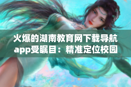 火爆的湖南教育網(wǎng)下載導航app受矚目：精準定位校園資源，提升學習效率