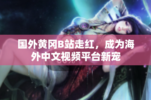 國外黃岡B站走紅，成為海外中文視頻平臺新寵