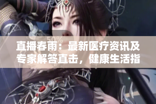 直播春雨：最新醫(yī)療資訊及專家解答直擊，健康生活指南發(fā)布