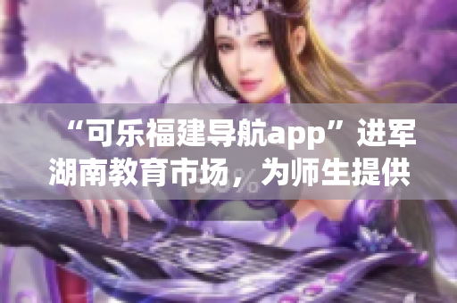 “可樂福建導(dǎo)航app”進(jìn)軍湖南教育市場，為師生提供定制化導(dǎo)航服務(wù)