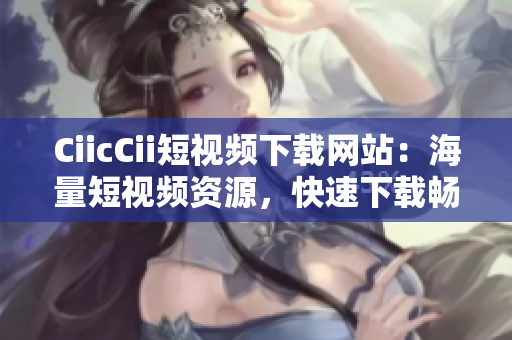 CiicCii短視頻下載網(wǎng)站：海量短視頻資源，快速下載暢享精彩內(nèi)容