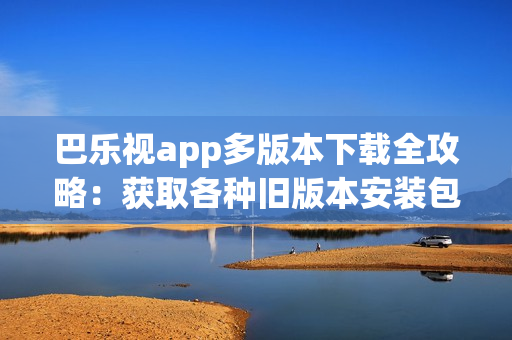 巴樂視app多版本下載全攻略：獲取各種舊版本安裝包、安全可靠下載，方便兼容不同設(shè)備需求