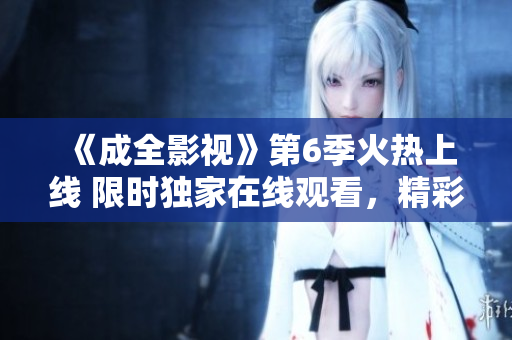 《成全影視》第6季火熱上線 限時(shí)獨(dú)家在線觀看，精彩劇情不容錯(cuò)過