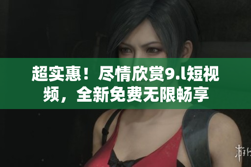 超實惠！盡情欣賞9.l短視頻，全新免費無限暢享