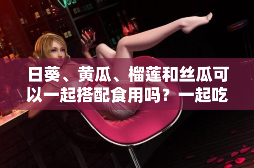 日葵、黃瓜、榴蓮和絲瓜可以一起搭配食用嗎？一起吃會(huì)有什么效果？