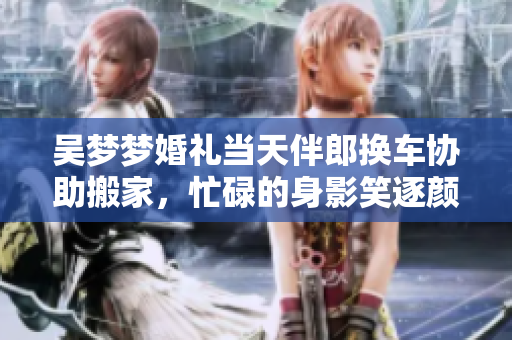 吳夢夢婚禮當(dāng)天伴郎換車協(xié)助搬家，忙碌的身影笑逐顏開