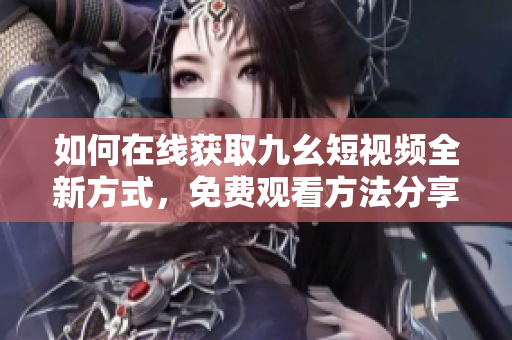 如何在線獲取九幺短視頻全新方式，免費(fèi)觀看方法分享。