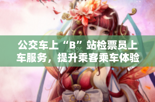公交車上“B”站檢票員上車服務(wù)，提升乘客乘車體驗(yàn)