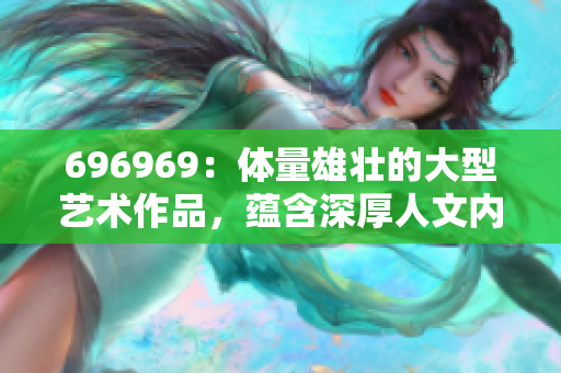 696969：體量雄壯的大型藝術(shù)作品，蘊(yùn)含深厚人文內(nèi)涵