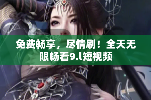 免費(fèi)暢享，盡情刷！全天無限暢看9.l短視頻