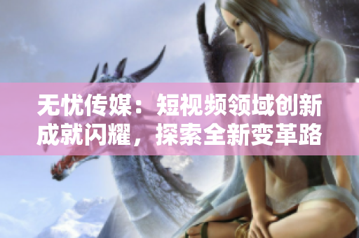 無憂傳媒：短視頻領(lǐng)域創(chuàng)新成就閃耀，探索全新變革路徑