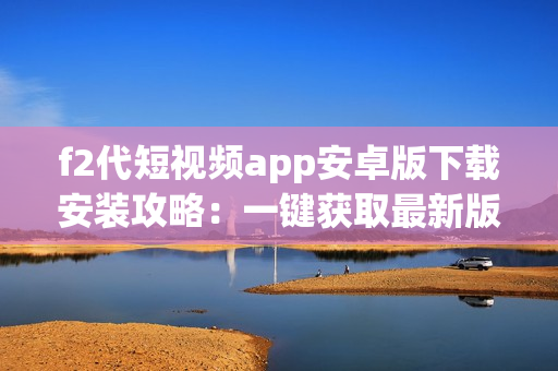 f2代短視頻app安卓版下載安裝攻略：一鍵獲取最新版視頻軟件，讓您輕松暢享熱門短視頻！