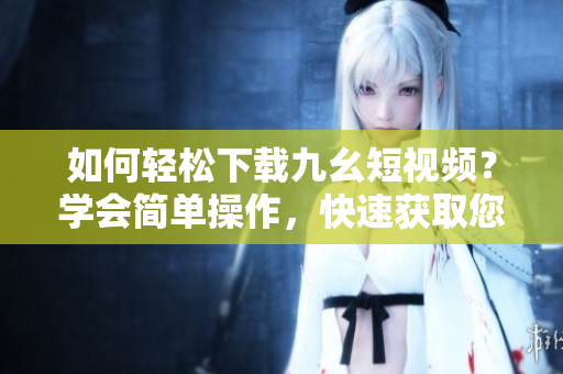 如何輕松下載九幺短視頻？學(xué)會簡單操作，快速獲取您想要的視頻內(nèi)容