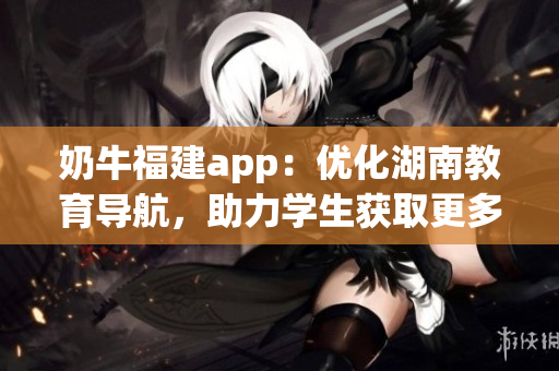 奶牛福建app：優(yōu)化湖南教育導(dǎo)航，助力學(xué)生獲取更多教育資源