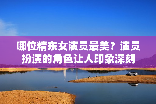 哪位精東女演員最美？演員扮演的角色讓人印象深刻