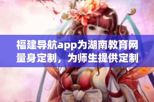 福建導航app為湖南教育網(wǎng)量身定制，為師生提供定制化服務