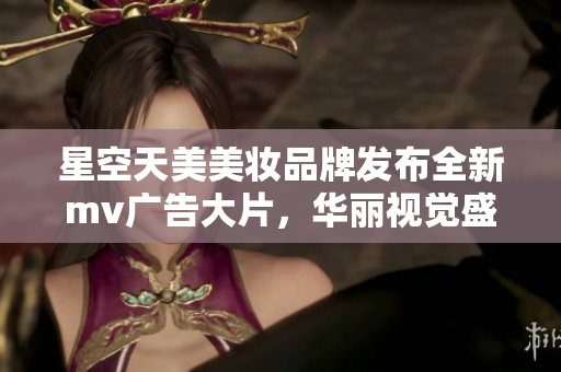 星空天美美妝品牌發(fā)布全新mv廣告大片，華麗視覺盛宴震撼播放