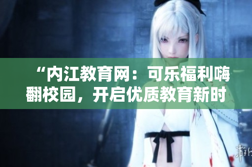 “內(nèi)江教育網(wǎng)：可樂福利嗨翻校園，開啟優(yōu)質(zhì)教育新時(shí)代！”