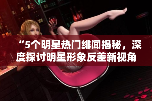 “5個明星熱門緋聞揭秘，深度探討明星形象反差新視角”