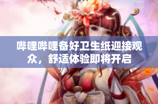 嗶哩嗶哩備好衛(wèi)生紙迎接觀眾，舒適體驗(yàn)即將開(kāi)啟