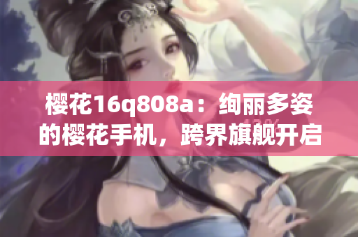 櫻花16q808a：絢麗多姿的櫻花手機(jī)，跨界旗艦開(kāi)啟新時(shí)代