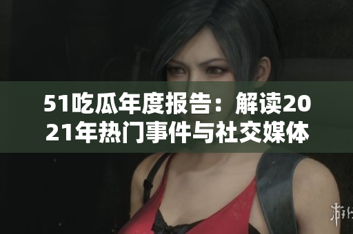 51吃瓜年度報(bào)告：解讀2021年熱門事件與社交媒體風(fēng)向