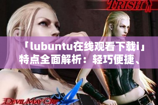 「lubuntu在線觀看下載i」特點(diǎn)全面解析：輕巧便捷、穩(wěn)定高效、豐富應(yīng)用資源