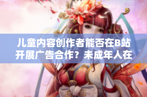 兒童內(nèi)容創(chuàng)作者能否在B站開展廣告合作？未成年人在B站能否接廣告？