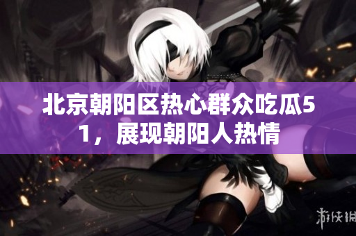 北京朝陽區(qū)熱心群眾吃瓜51，展現(xiàn)朝陽人熱情