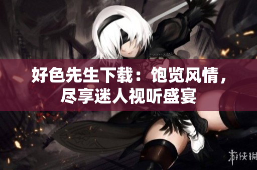 好色先生下載：飽覽風(fēng)情，盡享迷人視聽盛宴