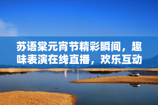 蘇語棠元宵節(jié)精彩瞬間，趣味表演在線直播，歡樂互動(dòng)等你來！