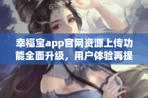 幸福寶app官網(wǎng)資源上傳功能全面升級，用戶體驗再提升