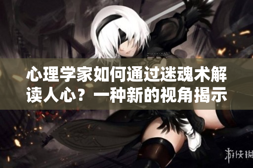 心理學家如何通過迷魂術(shù)解讀人心？一種新的視角揭示人心內(nèi)在的秘密