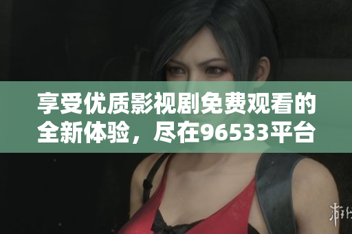 享受優(yōu)質(zhì)影視劇免費(fèi)觀看的全新體驗(yàn)，盡在96533平臺