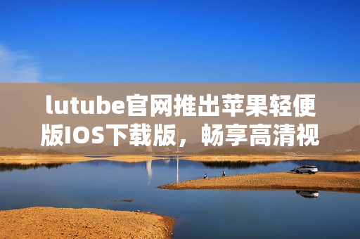 lutube官網(wǎng)推出蘋果輕便版IOS下載版，暢享高清視頻看片新體驗