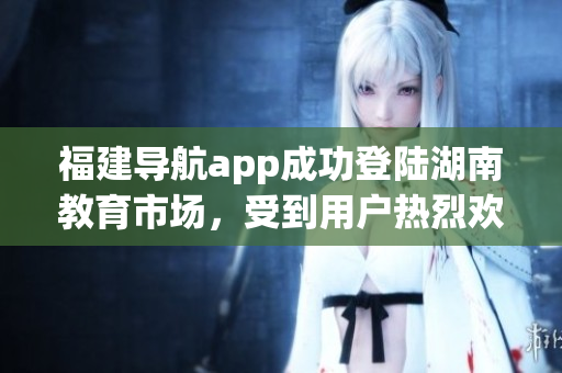福建導(dǎo)航app成功登陸湖南教育市場(chǎng)，受到用戶熱烈歡迎