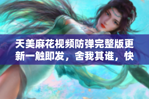 天美麻花視頻防彈完整版更新一觸即發(fā)，舍我其誰，快來賞析!