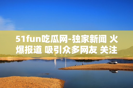 51fun吃瓜網(wǎng)-獨(dú)家新聞 火爆報(bào)道 吸引眾多網(wǎng)友 關(guān)注熱點(diǎn)話題