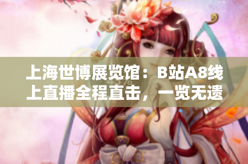 上海世博展覽館：B站A8線上直播全程直擊，一覽無遺