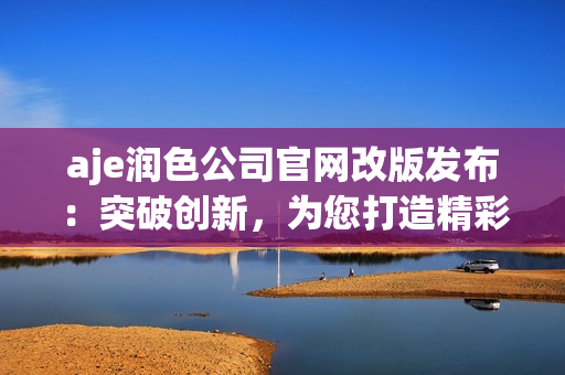 aje潤(rùn)色公司官網(wǎng)改版發(fā)布：突破創(chuàng)新，為您打造精彩視聽體驗(yàn)