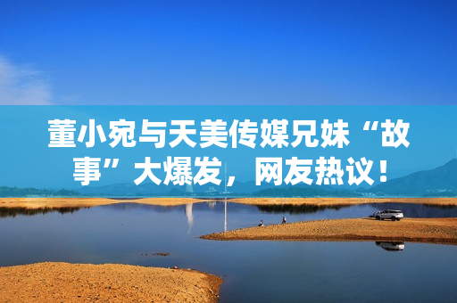 董小宛與天美傳媒兄妹“故事”大爆發(fā)，網(wǎng)友熱議！