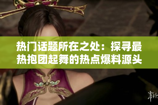 熱門話題所在之處：探尋最熱抱團起舞的熱點爆料源頭