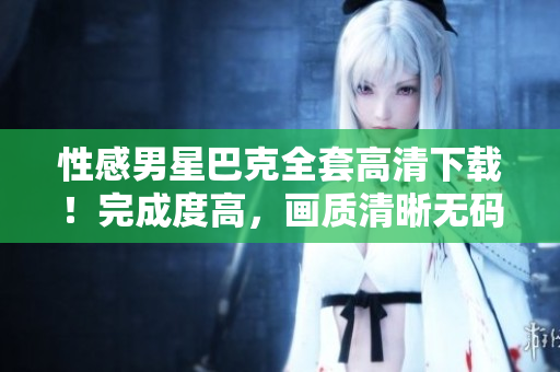 性感男星巴克全套高清下載！完成度高，畫質(zhì)清晰無碼!
