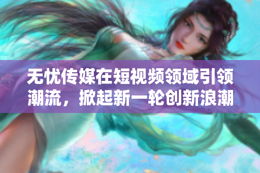 無憂傳媒在短視頻領(lǐng)域引領(lǐng)潮流，掀起新一輪創(chuàng)新浪潮