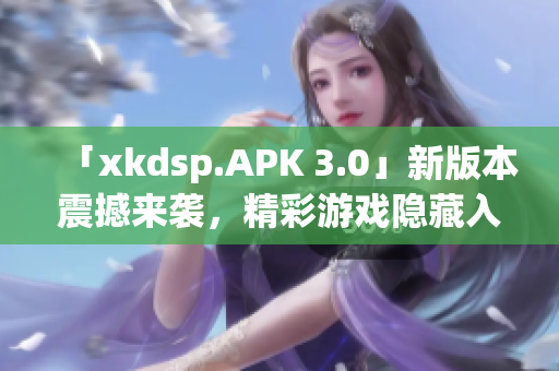 「xkdsp.APK 3.0」新版本震撼來襲，精彩游戲隱藏入口大揭秘